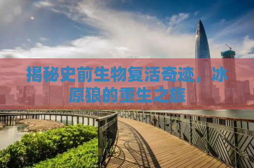 揭秘史前生物复活奇迹，冰原狼的重生之旅