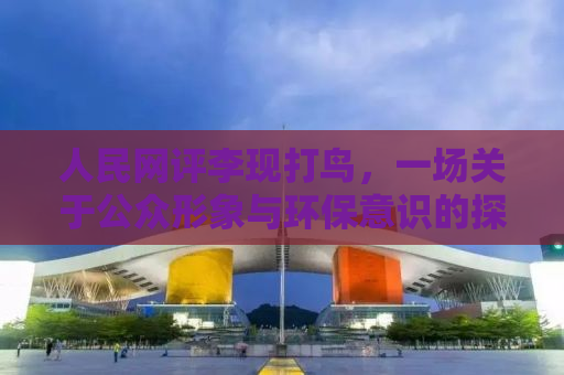 人民网评李现打鸟，一场关于公众形象与环保意识的探讨