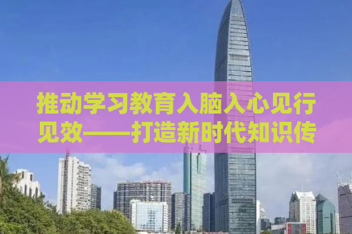 推动学习教育入脑入心见行见效——打造新时代知识传播与实践的新格局