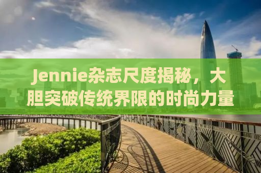 Jennie杂志尺度揭秘，大胆突破传统界限的时尚力量