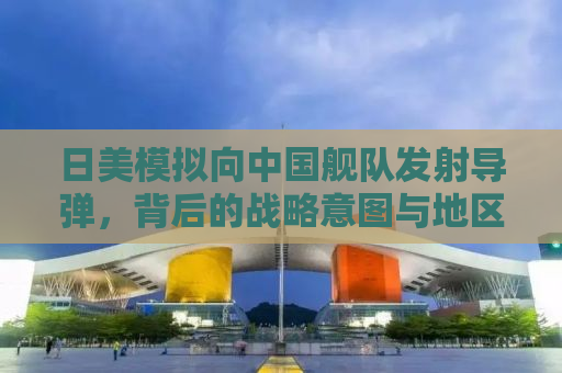 日美模拟向中国舰队发射导弹，背后的战略意图与地区安全挑战