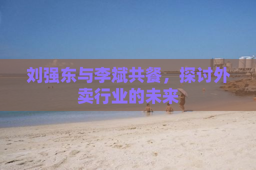 刘强东与李斌共餐，探讨外卖行业的未来