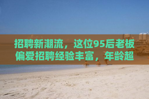 招聘新潮流，这位95后老板偏爱招聘经验丰富，年龄超过35岁的员工