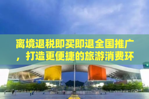 离境退税即买即退全国推广，打造更便捷的旅游消费环境
