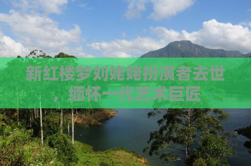新红楼梦刘姥姥扮演者去世，缅怀一代艺术巨匠