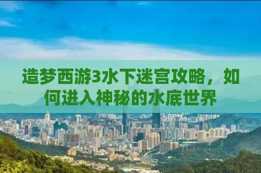 造梦西游3水下迷宫攻略，如何进入神秘的水底世界
