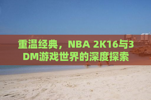 重温经典，NBA 2K16与3DM游戏世界的深度探索