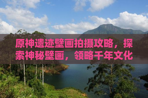 原神遗迹壁画拍摄攻略，探索神秘壁画，领略千年文化魅力