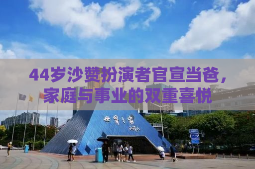 44岁沙赞扮演者官宣当爸，家庭与事业的双重喜悦