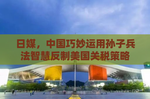 日媒，中国巧妙运用孙子兵法智慧反制美国关税策略