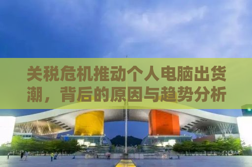 关税危机推动个人电脑出货潮，背后的原因与趋势分析