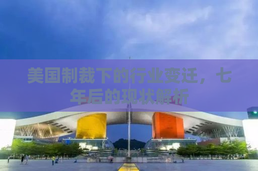 美国制裁下的行业变迁，七年后的现状解析