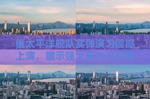 俄太平洋舰队实弹演习震撼上演，展示强大实力与战略决心