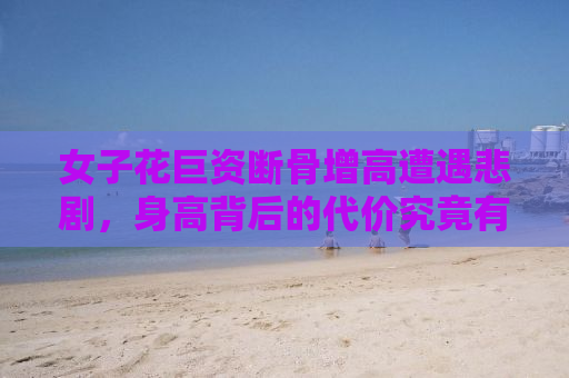 女子花巨资断骨增高遭遇悲剧，身高背后的代价究竟有多大？