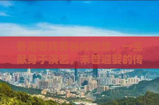 香港老戏骨谷峰逝世，一生献身于演艺，未曾迎娶的传奇人生