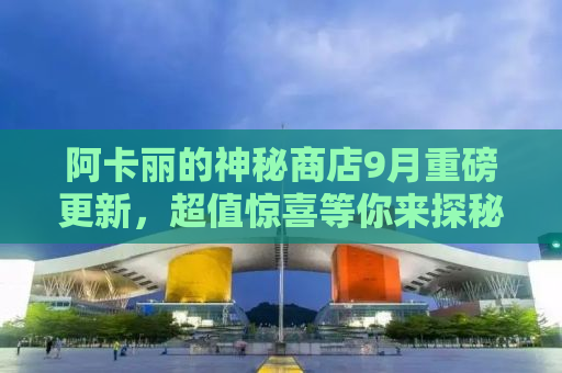 阿卡丽的神秘商店9月重磅更新，超值惊喜等你来探秘！