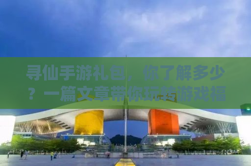 寻仙手游礼包，你了解多少？一篇文章带你玩转游戏福利系统！