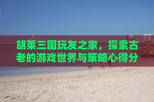 胡莱三国玩友之家，探索古老的游戏世界与策略心得分享