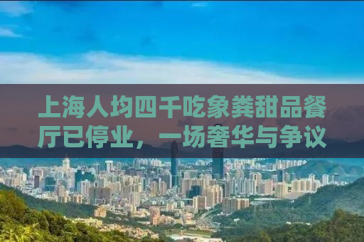 上海人均四千吃象粪甜品餐厅已停业，一场奢华与争议的碰撞
