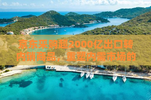京东采购超2000亿出口转内销商品，重塑内需市场的新机遇与挑战