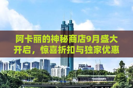 阿卡丽的神秘商店9月盛大开启，惊喜折扣与独家优惠等你来探秘！