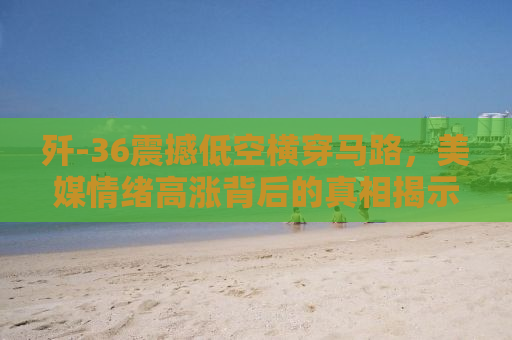 歼-36震撼低空横穿马路，美媒情绪高涨背后的真相揭示