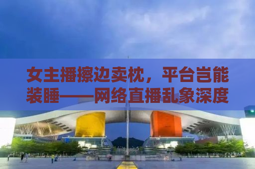女主播擦边卖枕，平台岂能装睡——网络直播乱象深度解析