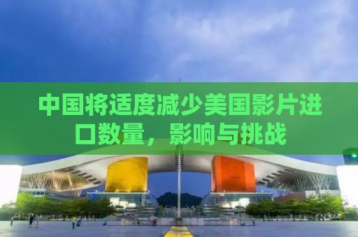 中国将适度减少美国影片进口数量，影响与挑战