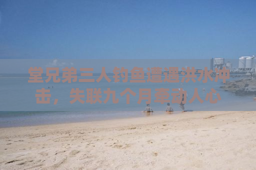 堂兄弟三人钓鱼遭遇洪水冲击，失联九个月牵动人心