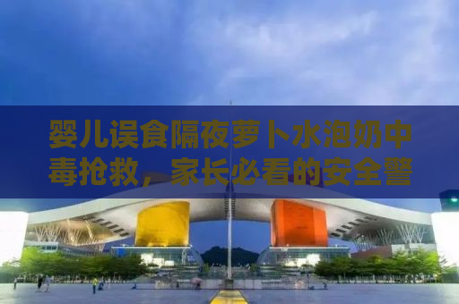 婴儿误食隔夜萝卜水泡奶中毒抢救，家长必看的安全警示与应急处理指南