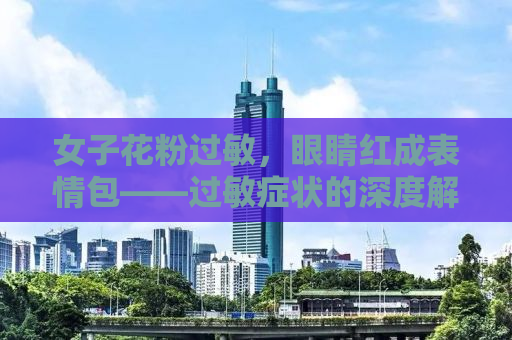 女子花粉过敏，眼睛红成表情包——过敏症状的深度解析与应对之道