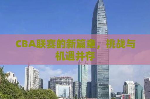 CBA联赛的新篇章，挑战与机遇并存