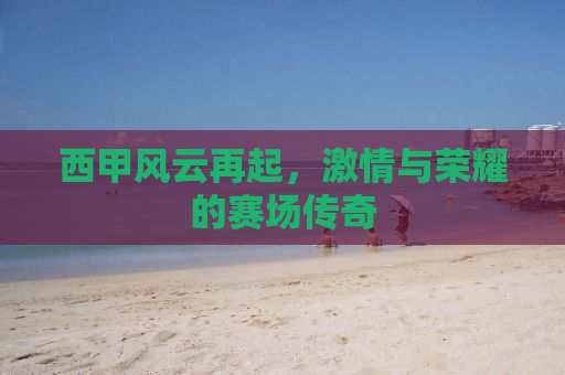 西甲风云再起，激情与荣耀的赛场传奇