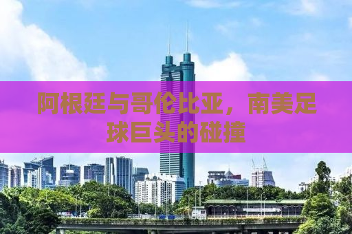 阿根廷与哥伦比亚，南美足球巨头的碰撞