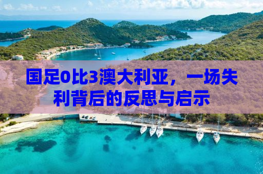 国足0比3澳大利亚，一场失利背后的反思与启示