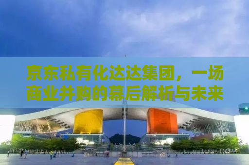 京东私有化达达集团，一场商业并购的幕后解析与未来展望