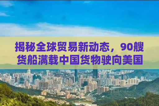 揭秘全球贸易新动态，90艘货船满载中国货物驶向美国