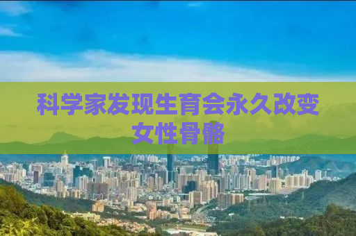 科学家发现生育会永久改变女性骨骼