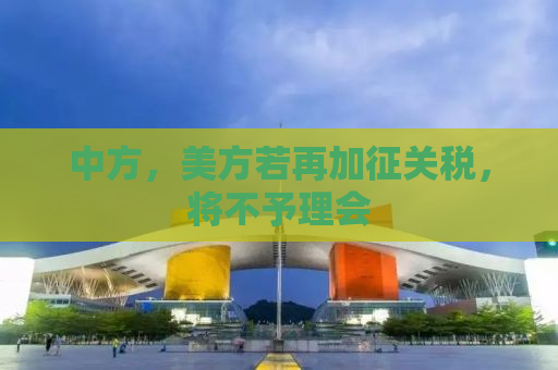 中方，美方若再加征关税，将不予理会