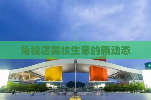 免税店美妆生意的新动态