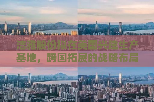 洁雅股份拟在美国兴建生产基地，跨国拓展的战略布局与市场机遇