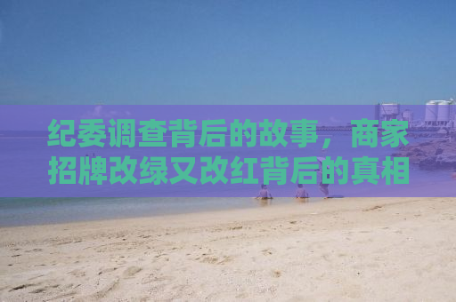 纪委调查背后的故事，商家招牌改绿又改红背后的真相揭秘