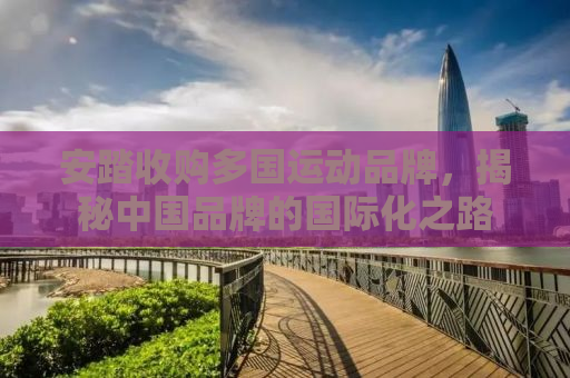 安踏收购多国运动品牌，揭秘中国品牌的国际化之路