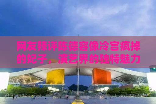 网友辣评陈德容像冷宫疯掉的妃子，演艺界的独特魅力与角色魅力之探讨