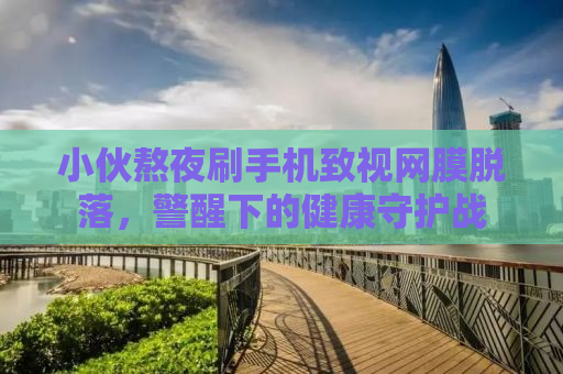 小伙熬夜刷手机致视网膜脱落，警醒下的健康守护战