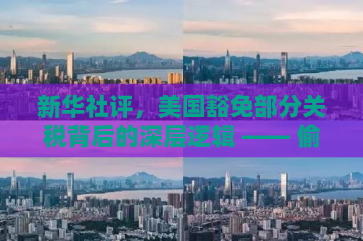 新华社评，美国豁免部分关税背后的深层逻辑 —— 偷感与大国博弈的微妙平衡
