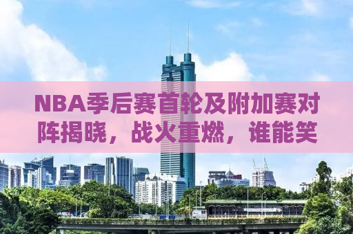 NBA季后赛首轮及附加赛对阵揭晓，战火重燃，谁能笑傲江湖？