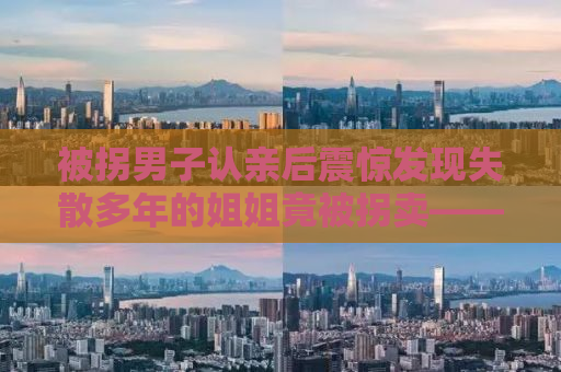 被拐男子认亲后震惊发现失散多年的姐姐竟被拐卖——家庭破碎的真相