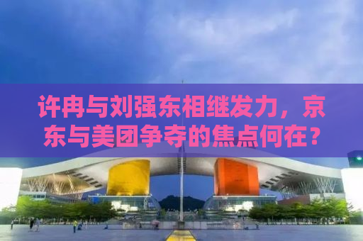 许冉与刘强东相继发力，京东与美团争夺的焦点何在？