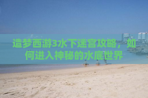 造梦西游3水下迷宫攻略，如何进入神秘的水底世界